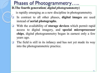 Phases of Photogrammetry…..
D.The fourth generation( digital photogrammetry)
is rapidly emerging as a new discipline in photogrammetry.
 In contrast to all other phases, digital images are used
instead of aerial photographs.
 With the availability of storage devices which permit rapid
access to digital imagery, and special microprocessor
chips, digital photogrammetry began in earnest only a few
years ago.
 The field is still in its infancy and has not yet made its way
into the photogrammetric practice.
46
 