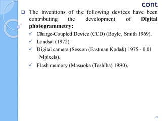 cont
 The inventions of the following devices have been
contributing the development of Digital
photogrammetry:
 Charge-Coupled Device (CCD) (Boyle, Smith 1969).
 Landsat (1972)
 Digital camera (Sesson (Eastman Kodak) 1975 - 0.01
Mpixels).
 Flash memory (Masuoka (Toshiba) 1980).
49
 