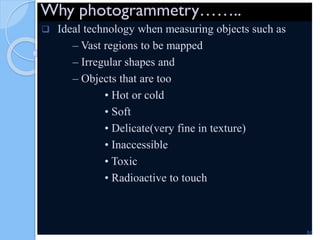 Why photogrammetry……..
 Ideal technology when measuring objects such as
– Vast regions to be mapped
– Irregular shapes and
– Objects that are too
• Hot or cold
• Soft
• Delicate(very fine in texture)
• Inaccessible
• Toxic
• Radioactive to touch
51
 