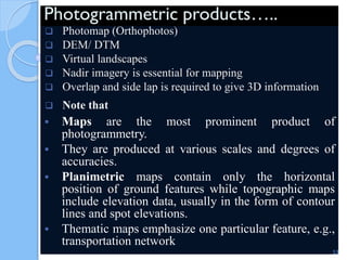 Photogrammetric products…..
 Photomap (Orthophotos)
 DEM/ DTM
 Virtual landscapes
 Nadir imagery is essential for mapping
 Overlap and side lap is required to give 3D information
 Note that
 Maps are the most prominent product of
photogrammetry.
 They are produced at various scales and degrees of
accuracies.
 Planimetric maps contain only the horizontal
position of ground features while topographic maps
include elevation data, usually in the form of contour
lines and spot elevations.
 Thematic maps emphasize one particular feature, e.g.,
transportation network.
53
 