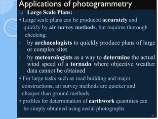 Applications of photogrammetry
 Large Scale Plans:
• Large scale plans can be produced accurately and
quickly by air survey methods, but requires thorough
checking.
• by archaeologists to quickly produce plans of large
or complex sites
• by meteorologists as a way to determine the actual
wind speed of a tornado where objective weather
data cannot be obtained
• For large tasks such as road building and major
constructions, air survey methods are quicker and
cheaper than ground methods.
• profiles for determination of earthwork quantities can
be simply obtained using aerial photographs.
55
 