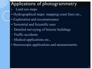 Applications of photogrammetry
• Land use maps
• Hydrographical maps: mapping coast lines etc.,
• Exploration and reconnaissance
• Terrestrial and Scientific uses
– Detailed surveying of historic buildings
– Traffic accidents
– Medical applications etc.,
• Stereoscopic applications and measurements
56
 