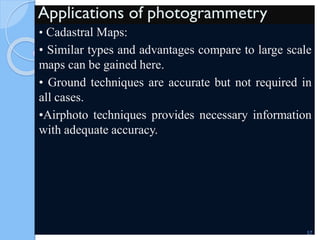 Applications of photogrammetry
• Cadastral Maps:
• Similar types and advantages compare to large scale
maps can be gained here.
• Ground techniques are accurate but not required in
all cases.
•Airphoto techniques provides necessary information
with adequate accuracy.
57
 