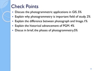 Check Points
 Discuss the photogrammetric applications in GIS. 5%
 Explain why photogrammetry is important field of study. 2%
 Explain the difference between photograph and Image.1%
 Explain the historical advancement of PGM. 4%
 Discus in brief, the phases of photogrammetry.5%
58
 