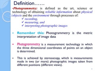 Definition……
•Photogrammetry: is defined as the art, science or
technology of obtaining reliable information about physical
objects and the environment through processes of:
 recording,
 measuring, and
 interpreting photographic images
 Remember this: Photogrammetry is the metric
interpretation of image data
 Photogrammetry is a measurement technology in which
the three dimensional coordinates of points on an object
is determined.
 This is achieved by stereoscopy, which is measurements
made in two (or more) photographic images taken from
different positions (different views).
6
 