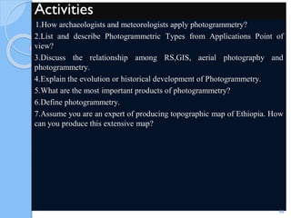 Activities
1.How archaeologists and meteorologists apply photogrammetry?
2.List and describe Photogrammetric Types from Applications Point of
view?
3.Discuss the relationship among RS,GIS, aerial photography and
photogrammetry.
4.Explain the evolution or historical development of Photogrammetry.
5.What are the most important products of photogrammetry?
6.Define photogrammetry.
7.Assume you are an expert of producing topographic map of Ethiopia. How
can you produce this extensive map?
66
 