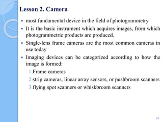 Lesson 2. Camera
 most fundamental device in the field of photogrammetry
 It is the basic instrument which acquires images, from which
photogrammetric products are produced.
 Single-lens frame cameras are the most common cameras in
use today
 Imaging devices can be categorized according to how the
image is formed:
1.Frame cameras
2.strip cameras, linear array sensors, or pushbroom scanners
3.flying spot scanners or whiskbroom scanners
67
 