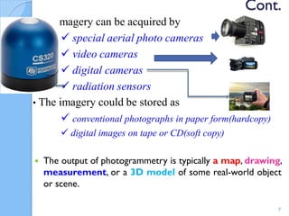 Cont.
•The imagery can be acquired by
 special aerial photo cameras
 video cameras
 digital cameras
 radiation sensors
• The imagery could be stored as
 conventional photographs in paper form(hardcopy)
 digital images on tape or СD(soft copy)
 The output of photogrammetry is typically a map, drawing,
measurement, or a 3D model of some real-world object
or scene.
7
 