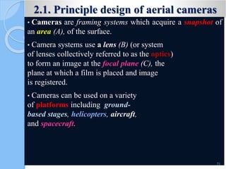 2.1. Principle design of aerial cameras
• Cameras are framing systems which acquire a snapshot of
an area (A), of the surface.
• Camera systems use a lens (B) (or system
of lenses collectively referred to as the optics)
to form an image at the focal plane (C), the
plane at which a film is placed and image
is registered.
• Cameras can be used on a variety
of platforms including ground-
based stages, helicopters, aircraft,
and spacecraft.
71
 