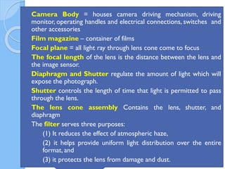 74
 Camera Body = houses camera driving mechanism, driving
monitor, operating handles and electrical connections, switches and
other accessories
 Film magazine – container of films
 Focal plane = all light ray through lens cone come to focus
 The focal length of the lens is the distance between the lens and
the image sensor.
 Diaphragm and Shutter regulate the amount of light which will
expose the photograph.
 Shutter controls the length of time that light is permitted to pass
through the lens.
 The lens cone assembly Contains the lens, shutter, and
diaphragm
 The filter serves three purposes:
 (1) It reduces the effect of atmospheric haze,
 (2) it helps provide uniform light distribution over the entire
format, and
 (3) it protects the lens from damage and dust.
 