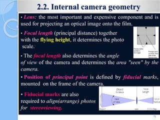 2.2. Internal camera geometry
• Lens: the most important and expensive component and is
used for projecting an optical image onto the film.
• Focal length (principal distance) together
with the flying height, it determines the photo
scale.
• The focal length also determines the angle
of view of the camera and determines the area "seen" by the
camera.
• Position of principal point is defined by fiducial marks,
mounted on the frame of the camera.
• Fiducial marks are also
required to align(arrange) photos
for stereoviewing.
75
 