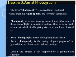 Lesson 3.Aerial Photography
 The term "photography" is derived from two Greek
words meaning "light"(photo) and "writing" (graphien).
 Photography is production of permanent images by means of
the action of light on sensitized surfaces (film or array inside
a camera), which finally giving rise to a new form of visual
art.
 Aerial Photography means photography from the air
 Aerial photography is the taking of photographs of the
ground from an elevated/direct-down position.
 Usually the camera is not supported by a ground-based
structure 80
 