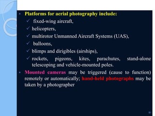  Platforms for aerial photography include:
 fixed-wing aircraft,
 helicopters,
 multirotor Unmanned Aircraft Systems (UAS),
 balloons,
 blimps and dirigibles (airships),
 rockets, pigeons, kites, parachutes, stand-alone
telescoping and vehicle-mounted poles.
 Mounted cameras may be triggered (cause to function)
remotely or automatically; hand-held photographs may be
taken by a photographer.
81
 