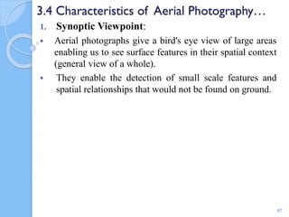 3.4 Characteristics of Aerial Photography…
1. Synoptic Viewpoint:
 Aerial photographs give a bird's eye view of large areas
enabling us to see surface features in their spatial context
(general view of a whole).
 They enable the detection of small scale features and
spatial relationships that would not be found on ground.
87
 