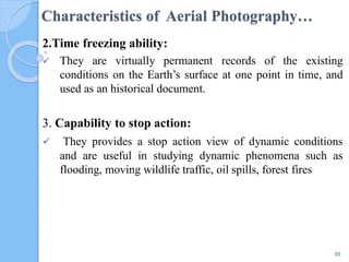 Characteristics of Aerial Photography…
2.Time freezing ability:
 They are virtually permanent records of the existing
conditions on the Earth’s surface at one point in time, and
used as an historical document.
3. Capability to stop action:
 They provides a stop action view of dynamic conditions
and are useful in studying dynamic phenomena such as
flooding, moving wildlife traffic, oil spills, forest fires
88
 