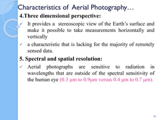 Characteristics of Aerial Photography…
4.Three dimensional perspective:
 It provides a stereoscopic view of the Earth’s surface and
make it possible to take measurements horizontally and
vertically
 a characteristic that is lacking for the majority of remotely
sensed data.
5. Spectral and spatial resolution:
 Aerial photographs are sensitive to radiation in
wavelengths that are outside of the spectral sensitivity of
the human eye (0.3 μm to 0.9μm versus 0.4 μm to 0.7 μm).
89
 