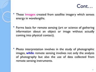 Cont…
 These images created from satellite imagery which senses
energy in wavelengths.
 Forms basis for remote sensing (art or science of gathering
information about an object or image without actually
coming into physical contact).
 Photo interpretation involves in the study of photographic
images, while remote sensing involves not only the analysis
of photography but also the use of data collected from
remote sensing instruments.
9
 