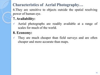 Characteristics of Aerial Photography…
6.They are sensitive to objects outside the spatial resolving
power of human eye.
7. Availability:
 Aerial photographs are readily available at a range of
scales for much of the world.
8. Economy:
 They are much cheaper than field surveys and are often
cheaper and more accurate than maps.
90
 