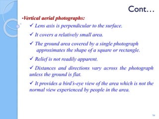 Cont…
•Vertical aerial photographs:
 Lens axis is perpendicular to the surface.
 It covers a relatively small area.
 The ground area covered by a single photograph
approximates the shape of a square or rectangle.
 Relief is not readily apparent.
 Distances and directions vary across the photograph
unless the ground is flat.
 It provides a bird’s-eye view of the area which is not the
normal view experienced by people in the area.
94
 