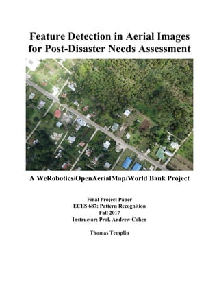 Feature Detection in Aerial Images
for Post-Disaster Needs Assessment
A WeRobotics/OpenAerialMap/World Bank Project
Final Project Paper
ECES 687: Pattern Recognition
Fall 2017
Instructor: Prof. Andrew Cohen
Thomas Templin
 