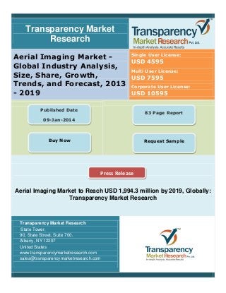 Transparency Market
Research
Aerial Imaging Market -
Global Industry Analysis,
Size, Share, Growth,
Trends, and Forecast, 2013
- 2019
Single User License:
USD 4595
Multi User License:
USD 7595
Corporate User License:
USD 10595
Aerial Imaging Market to Reach USD 1,994.3 million by 2019, Globally:
Transparency Market Research
Transparency Market Research
State Tower,
90, State Street, Suite 700.
Albany, NY 12207
United States
www.transparencymarketresearch.com
sales@transparencymarketresearch.com
Published Date
09-Jan-2014
Buy Now
83 Page Report
Request Sample
Press Release
 