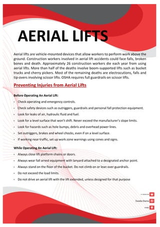AERIAL LIFTS
Aerial lifts are vehicle-mounted devices that allow workers to perform work above the
ground. Construction workers involved in aerial lift accidents could face falls, broken
bones and death. Approximately 26 construction workers die each year from using
aerial lifts. More than half of the deaths involve boom-supported lifts such as bucket
trucks and cherry pickers. Most of the remaining deaths are electrocutions, falls and
tip-overs involving scissor lifts. OSHA requires full guardrails on scissor lifts.
Preventing Injuries from Aerial Lifts
Before Operating An Aerial Lift:
• Check operating and emergency controls.
• Check safety devices such as outriggers, guardrails and personal fall protection equipment.
• Look for leaks of air, hydraulic fluid and fuel.
• Look for a level surface that won’t shift. Never exceed the manufacturer’s slope limits.
• Look for hazards such as hole bumps, debris and overhead power lines.
• Set outriggers, brakes and wheel chocks, even if on a level surface.
• If working near traffic, set up work zone warnings using cones and signs.
While Operating An Aerial Lift:
• Always close lift platform chains or doors.
• Always wear fall arrest equipment with lanyard attached to a designated anchor point.
• Always stand on the floor of the bucket. Do not climb on or lean over guardrails.
• Do not exceed the load limits.
• Do not drive an aerial lift with the lift extended, unless designed for that purpose
 