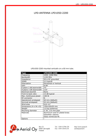 LPD : LPD1050-2200
Box 22 Tel. +358 9 2790 120 http://www.aerial.fi
04401 Järvenpää Fax +358 9 2910 210 aerial@aerial.fi
Finland
LPD-ANTENNA LPD1050-2200
Type LPD1050-2200
Frequency 1050…2200 MHz
Bandwidth 1150 MHz
Impedance 50 Ω DC grounded
VSWR 2,5 typical
Polarisation Horisontal or Vertical
Gain 8 dbi
E-plane 3 dB beamwidth 75°
H-plane 3 dB beamwidth 110°
Electrical downtilt None
Front to back ratio 15 dB typical
Max. Continuous power 100 W
RF-connector N
Operational windspeed 40 m/s (default)
Survival windspeed 55 m/s (default)
Wind area 0,01 m²
Dimensions (H x W x D) 150x150x50 mm
Weight 1,0 kg (antenna)
Mounting diameter ∅ 30…115 mm pipe
Materials Aluminium and tin plated brass
Glassfiber radome
Glass reinforced PE
Options -
LPD1050-2200 mounted vertically on a 60 mm tube.
 