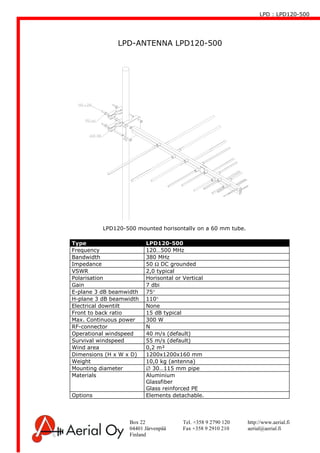 LPD : LPD120-500
Box 22 Tel. +358 9 2790 120 http://www.aerial.fi
04401 Järvenpää Fax +358 9 2910 210 aerial@aerial.fi
Finland
LPD-ANTENNA LPD120-500
Type LPD120-500
Frequency 120…500 MHz
Bandwidth 380 MHz
Impedance 50 Ω DC grounded
VSWR 2,0 typical
Polarisation Horisontal or Vertical
Gain 7 dbi
E-plane 3 dB beamwidth 75°
H-plane 3 dB beamwidth 110°
Electrical downtilt None
Front to back ratio 15 dB typical
Max. Continuous power 300 W
RF-connector N
Operational windspeed 40 m/s (default)
Survival windspeed 55 m/s (default)
Wind area 0,2 m²
Dimensions (H x W x D) 1200x1200x160 mm
Weight 10,0 kg (antenna)
Mounting diameter ∅ 30…115 mm pipe
Materials Aluminium
Glassfiber
Glass reinforced PE
Options Elements detachable.
LPD120-500 mounted horisontally on a 60 mm tube.
 