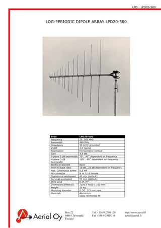 LPD : LPD20-500
Box 22 Tel. +358 9 2790 120 http://www.aerial.fi
04401 Järvenpää Fax +358 9 2910 210 aerial@aerial.fi
Finland
LOG-PERIODIC DIPOLE ARRAY LPD20-500
Type LPD20-500
Frequency 20…500 MHz
Bandwidth 480 MHz
Impedance 50 Ω DC grounded
VSWR 2,0 typical
Polarisation Horisontal or vertical
Gain 4,5 dBi
E-plane 3 dB beamwidth 70°...40˚ dependent on frequency
H-plane 3 dB
beamwidth
120°...80˚ dependent on frequency
Electrical downtilt None
Front to back ratio 10 dB...25 dB dependent on frequency
Max. Continuous power 0,5 kW
RF-connector N or 7/16 female
Operational windspeed 40 m/s (default)
Survival windspeed 55 m/s (default)
Wind area 0,25 m²
Dimensions (HxWxD) 7300 x 4600 x 160 mm
Weight 20 kg
Mounting diameter ∅ 30…115 mm pipe
Materials Aluminium
Glass reinforced PE
 