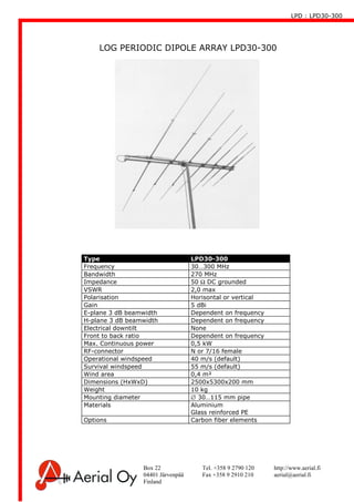 LPD : LPD30-300
Box 22 Tel. +358 9 2790 120 http://www.aerial.fi
04401 Järvenpää Fax +358 9 2910 210 aerial@aerial.fi
Finland
LOG PERIODIC DIPOLE ARRAY LPD30-300
Type LPD30-300
Frequency 30…300 MHz
Bandwidth 270 MHz
Impedance 50 Ω DC grounded
VSWR 2,0 max
Polarisation Horisontal or vertical
Gain 5 dBi
E-plane 3 dB beamwidth Dependent on frequency
H-plane 3 dB beamwidth Dependent on frequency
Electrical downtilt None
Front to back ratio Dependent on frequency
Max. Continuous power 0,5 kW
RF-connector N or 7/16 female
Operational windspeed 40 m/s (default)
Survival windspeed 55 m/s (default)
Wind area 0,4 m²
Dimensions (HxWxD) 2500x5300x200 mm
Weight 10 kg
Mounting diameter ∅ 30…115 mm pipe
Materials Aluminium
Glass reinforced PE
Options Carbon fiber elements
 