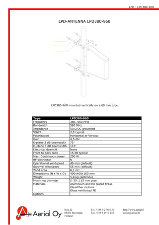 LPD : LPD380-960
Box 22 Tel. +358 9 2790 120 http://www.aerial.fi
04401 Järvenpää Fax +358 9 2910 210 aerial@aerial.fi
Finland
LPD-ANTENNA LPD380-960
Type LPD380-960
Frequency 380…960 MHz
Bandwidth 580 MHz
Impedance 50 Ω DC grounded
VSWR 2,5 typical
Polarisation Horisontal or Vertical
Gain 4,5 dbi
E-plane 3 dB beamwidth 75°
H-plane 3 dB beamwidth 110°
Electrical downtilt None
Front to back ratio 15 dB typical
Max. Continuous power 200 W
RF-connector N
Operational windspeed 40 m/s (default)
Survival windspeed 55 m/s (default)
Wind area 0,1 m²
Dimensions (H x W x D) 400x400x160 mm
Weight 5,0 kg (antenna)
Mounting diameter ∅ 30…115 mm pipe
Materials Aluminium and tin plated brass
Glassfiber radome
Glass reinforced PE
Options -
LPD380-960 mounted vertically on a 60 mm tube.
 