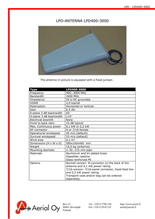 LPD : LPD400-3000
Box 22 Tel. +358 9 2790 120 http://www.aerial.fi
04401 Järvenpää Fax +358 9 2910 210 aerial@aerial.fi
Finland
LPD-ANTENNA LPD400-3000
Type LPD400-3000
Frequency 400…3000 MHz
Bandwidth 2600 MHz
Impedance 50 Ω DC grounded
VSWR 2,0 typical
Polarisation Horisontal or Vertical
Gain 6,5 dbi
E-plane 3 dB beamwidth 65°
H-plane 3 dB beamwidth 110°
Electrical downtilt None
Front to back ratio 15 dB typical
Max. Continuous power 0,1 kW or 0,2 kW
RF-connector N or 7/16 female
Operational windspeed 40 m/s (default)
Survival windspeed 55 m/s (default)
Wind area 0,1 m²
Dimensions (H x W x D) 580x160x460 mm
Weight 10,0 kg (antenna)
Mounting diameter ∅ 30…115 mm pipe
Materials Aluminium and tin plated brass
Glassfiber radome
Glass reinforced PE
Options Normal version: N-connector on the back of the
antenna and 0,1 kW power rating.
7/16-version: 7/16-panel connector, fixed feed line
and 0,2 kW power rating.
Transport case and/or bag can be ordered
separately.
The antenna in picture is equipped with a fixed jumper.
 