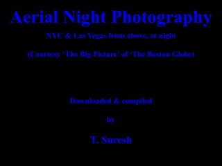 Aerial Night Photography
NYC & Las Vegas from above, at night
(Courtesy ‘The Big Picture’ of ‘The Boston Globe)
Downloaded & compiled
by
T. Suresh
 
