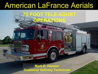 American LaFrance Aerials 
75 FOOT TELE-SQURT 
OPERATIONS 
Mark E. Hansen 
Customer Delivery Technician 
 
