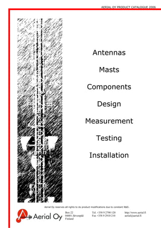 AERIAL OY PRODUCT CATALOGUE 2006
Box 22 Tel. +358 9 2790 120 http://www.aerial.fi
04401 Järvenpää Fax +358 9 2910 210 aerial@aerial.fi
Finland
Antennas
Masts
Components
Design
Measurement
Testing
Installation
Aerial Oy reserves all rights to do product modifications due to constant R&D.
 