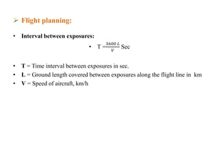  Flight planning:
• Interval between exposures:
• T =
3600 𝐿
𝑉
Sec
• T = Time interval between exposures in sec.
• L = Ground length covered between exposures along the flight line in km
• V = Speed of aircraft, km/h
 