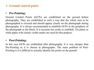  Ground control point:
• Pre-Pointing:
Ground Control Points (GCPs) are established on the ground before
photography. They are established in such a way that the whole area to be
photographed is covered and should appear clearly on the photograph during
photography. It is always recommended to establish GCPs in the periphery of
the photograph or the block. It is accurate but costly to establish. Tin plates or
white paper with clearly visible marks are used for this purpose.
• Post-Pointing:
In this case GCPs are established after photography. It is way cheaper than
Pre-Pointing as it is chosen in photographs. The main problem of Post-
Pointing is it is difficult to actually identify the points on the ground.
 