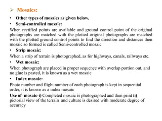  Mosaics:
• Other types of mosaics as given below.
• Semi-controlled mosaic:
When rectified points are available and ground control point of the original
photographs are matched with the plotted original photographs are matched
with the plotted ground control points to find the direction and distances then
mosaic so formed is called Semi-controlled mosaic
• Strip mosaic:
When a strip of terrain is photographed, as for highways, canals, railways etc.
• Wet mosaic:
When photograph are placed in proper sequence with overlap portion out, and
no glue is pasted, it is known as a wet mosaic
• Index mosaic:
Photo number and flight number of each photograph is kept in sequential
order, it is known as a index mosaic
Use of mosaic-i) Completed mosaic is photographed and then print ii)
pictorial view of the terrain and culture is desired with moderate degree of
accuracy
 