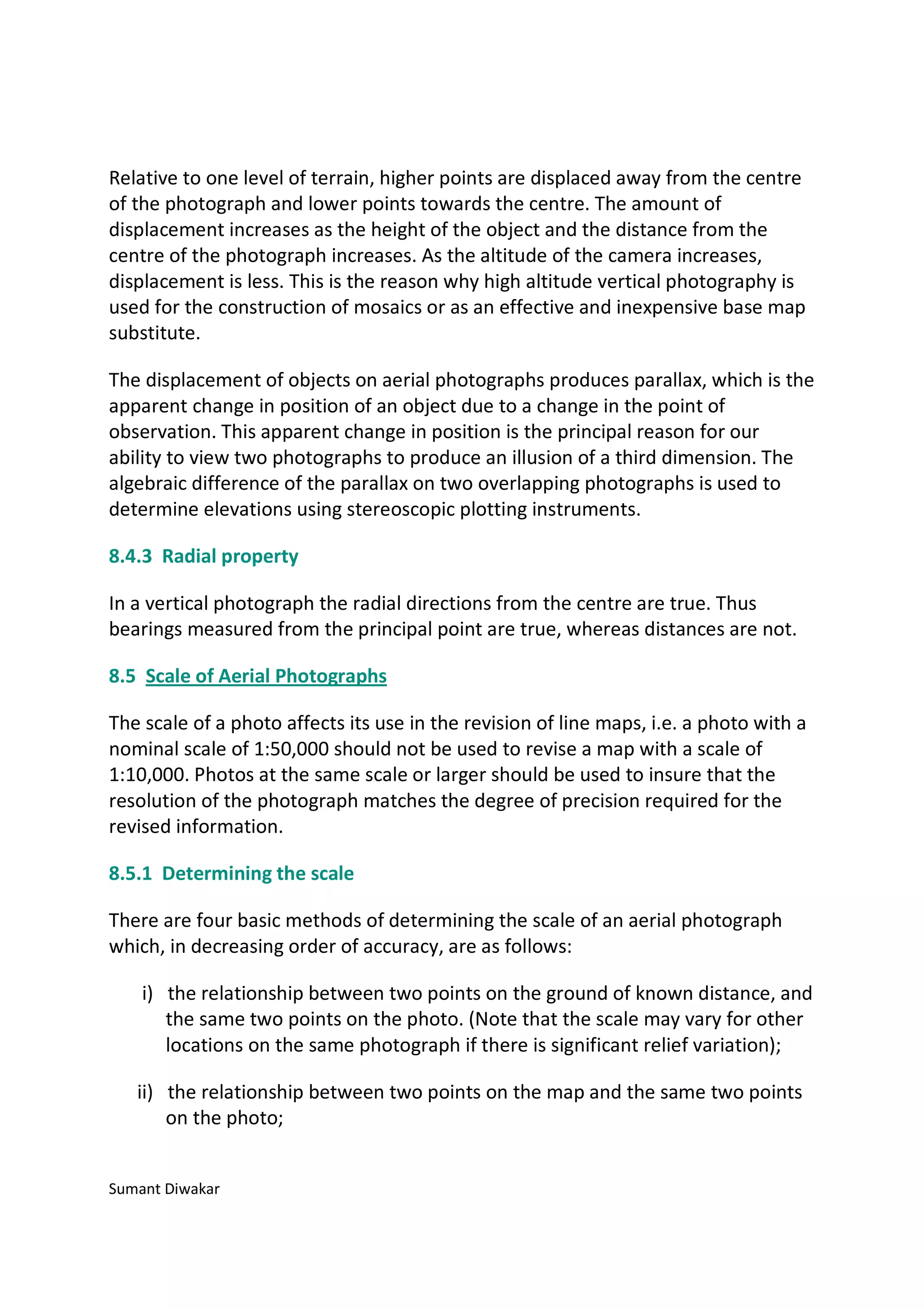 Relative to one level of terrain, higher points are displaced away from the centre
of the photograph and lower points towards the centre. The amount of
displacement increases as the height of the object and the distance from the
centre of the photograph increases. As the altitude of the camera increases,
displacement is less. This is the reason why high altitude vertical photography is
used for the construction of mosaics or as an effective and inexpensive base map
substitute.

The displacement of objects on aerial photographs produces parallax, which is the
apparent change in position of an object due to a change in the point of
observation. This apparent change in position is the principal reason for our
ability to view two photographs to produce an illusion of a third dimension. The
algebraic difference of the parallax on two overlapping photographs is used to
determine elevations using stereoscopic plotting instruments.

8.4.3 Radial property

In a vertical photograph the radial directions from the centre are true. Thus
bearings measured from the principal point are true, whereas distances are not.

8.5 Scale of Aerial Photographs

The scale of a photo affects its use in the revision of line maps, i.e. a photo with a
nominal scale of 1:50,000 should not be used to revise a map with a scale of
1:10,000. Photos at the same scale or larger should be used to insure that the
resolution of the photograph matches the degree of precision required for the
revised information.

8.5.1 Determining the scale

There are four basic methods of determining the scale of an aerial photograph
which, in decreasing order of accuracy, are as follows:

    i) the relationship between two points on the ground of known distance, and
       the same two points on the photo. (Note that the scale may vary for other
       locations on the same photograph if there is significant relief variation);

   ii) the relationship between two points on the map and the same two points
       on the photo;


Sumant Diwakar
 