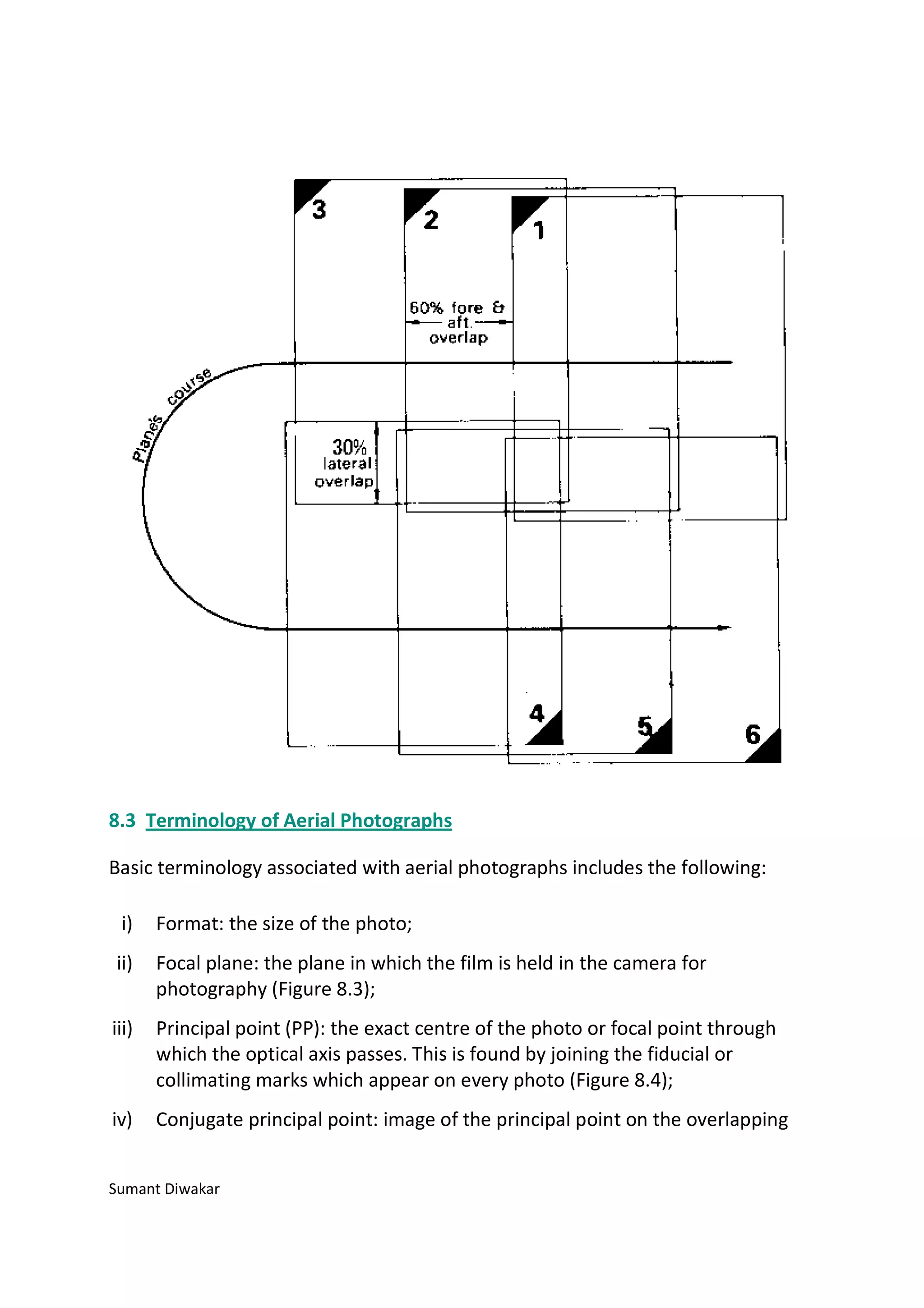8.3 Terminology of Aerial Photographs

Basic terminology associated with aerial photographs includes the following:

 i)    Format: the size of the photo;
ii)    Focal plane: the plane in which the film is held in the camera for
       photography (Figure 8.3);
iii)   Principal point (PP): the exact centre of the photo or focal point through
       which the optical axis passes. This is found by joining the fiducial or
       collimating marks which appear on every photo (Figure 8.4);
iv)    Conjugate principal point: image of the principal point on the overlapping


Sumant Diwakar
 