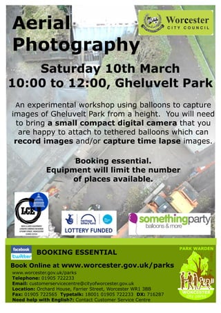 Aerial
Photography
    Saturday 10th March
10:00 to 12:00, Gheluvelt Park
 An experimental workshop using balloons to capture
images of Gheluvelt Park from a height. You will need
  to bring a small compact digital camera that you
   are happy to attach to tethered balloons which can
 record images and/or capture time lapse images.

                  Booking essential.
            Equipment will limit the number
                  of places available.




                                                             PARK WARDEN
         BOOKING ESSENTIAL
                                                                       Team




Book Online at www.worcester.gov.uk/parks
www.worcester.gov.uk/parks
Telephone: 01905 722233
Email: customerservicecentre@cityofworcester.gov.uk
Location: Orchard House, Farrier Street, Worcester WR1 3BB
                                                             WORCESTER
Fax: 01905 722565 Typetalk: 18001 01905 722233 DX: 716287     city parks
Need help with English?: Contact Customer Service Centre
 