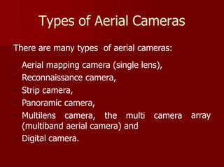 Types of Aerial Cameras
array
There are many types of aerial cameras:
Aerial mapping camera (single lens),
Reconnaissance camera,
Strip camera,
Panoramic camera,
Multilens camera, the multi camera
(multiband aerial camera) and
Digital camera.
 