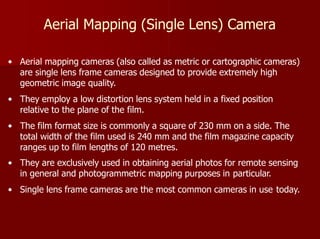 Aerial Mapping (Single Lens) Camera
• Aerial mapping cameras (also called as metric or cartographic cameras)
are single lens frame cameras designed to provide extremely high
geometric image quality.
• They employ a low distortion lens system held in a fixed position
relative to the plane of the film.
• The film format size is commonly a square of 230 mm on a side. The
total width of the film used is 240 mm and the film magazine capacity
ranges up to film lengths of 120 metres.
• They are exclusively used in obtaining aerial photos for remote sensing
in general and photogrammetric mapping purposes in particular.
• Single lens frame cameras are the most common cameras in use today.
 