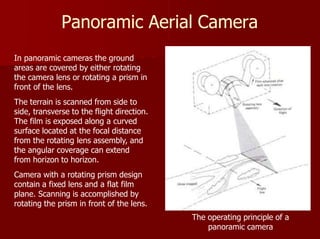 Panoramic Aerial Camera
In panoramic cameras the ground
areas are covered by either rotating
the camera lens or rotating a prism in
front of the lens.
The terrain is scanned from side to
side, transverse to the flight direction.
The film is exposed along a curved
surface located at the focal distance
from the rotating lens assembly, and
the angular coverage can extend
from horizon to horizon.
Camera with a rotating prism design
contain a fixed lens and a flat film
plane. Scanning is accomplished by
rotating the prism in front of the lens.
The operating principle of a
panoramic camera
 