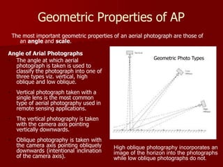 Geometric Properties of AP
The most important geometric properties of an aerial photograph are those of
an angle and scale.
Angle of Arial Photographs
Geometric Photo Types
High oblique photography incorporates an
image of the horizon into the photographs
while low oblique photographs do not.
The angle at which aerial
photograph is taken is used to
classify the photograph into one of
three types viz. vertical, high
oblique and low oblique.
Vertical photograph taken with a
single lens is the most common
type of aerial photography used in
remote sensing applications.
The vertical photography is taken
with the camera axis pointing
vertically downwards.
Oblique photography is taken with
the camera axis pointing obliquely
downwards (intentional inclination
of the camera axis).
 