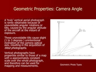 Geometric Properties: Camera Angle
Geometric Photo Types
A ‘truly’ vertical aerial photograph
is rarely obtainable because of
unavoidable angular rotations or
tilts, caused by the angular attitude
of the aircraft at the instant of
exposure.
These unavoidable tilts cause slight
(1 to 3 degrees ) unintentional
inclination of the camera optical
axis, resulting in the acquisition of
tilted photographs.
Vertical photographs have
properties similar to those of a map
with a approximately constant
scale over the whole photograph,
and therefore can be used for
mapping and measurements.
 