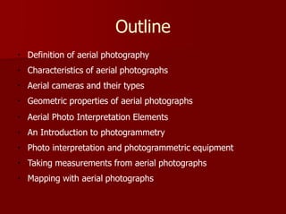 Outline
Definition of aerial photography
Characteristics of aerial photographs
Aerial cameras and their types
Geometric properties of aerial photographs
Aerial Photo Interpretation Elements
An Introduction to photogrammetry
Photo interpretation and photogrammetric equipment
Taking measurements from aerial photographs
Mapping with aerial photographs
 