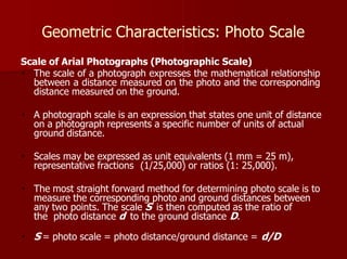 Geometric Characteristics: Photo Scale
Scale of Arial Photographs (Photographic Scale)
The scale of a photograph expresses the mathematical relationship
between a distance measured on the photo and the corresponding
distance measured on the ground.
A photograph scale is an expression that states one unit of distance
on a photograph represents a specific number of units of actual
ground distance.
Scales may be expressed as unit equivalents (1 mm = 25 m),
representative fractions (1/25,000) or ratios (1: 25,000).
The most straight forward method for determining photo scale is to
measure the corresponding photo and ground distances between
any two points. The scale S is then computed as the ratio of
the photo distance d to the ground distance D.
S = photo scale = photo distance/ground distance = d/D
 
