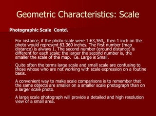 Geometric Characteristics: Scale
Photographic Scale Contd.
For instance, if the photo scale were 1:63,360,, then 1 inch on the
photo would represent 63,360 inches. The first number (map
distance) is always 1. The second number (ground distance) is
different for each scale; the larger the second number is, the
smaller the scale of the map. i.e. Large is Small.
Quite often the terms large scale and small scale are confusing to
those whose who are not working with scale expression on a routine
basis.
A convenient way to make scale comparisons is to remember that
the same objects are smaller on a smaller scale photograph than on
a larger scale photo.
A large scale photograph will provide a detailed and high resolution
view of a small area.
 