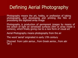 Defining Aerial Photography
Photography means the art, hobby, or profession of taking
photographs, and developing and printing the film or
processing the digitized array image
Photography is production of permanent images by means of
the action of light on sensitized surfaces (film or array inside a
camera), which finally giving rise to a new form of visual art
Aerial Photography means photography from the air
The word ‘aerial’ originated in early 17th century
[Formed from Latin aerius , from Greek aerios , from aēr
‘air’.]
 